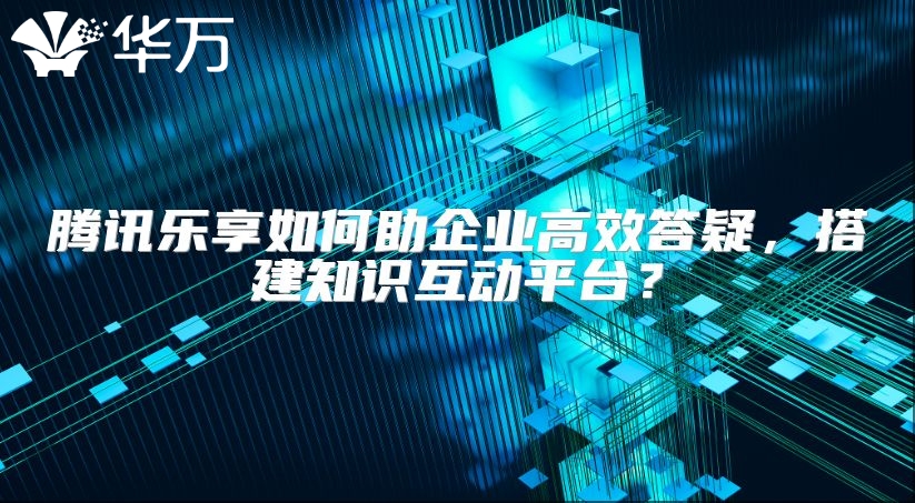 腾讯乐享如何助企业高效答疑，搭建知识互动平台？