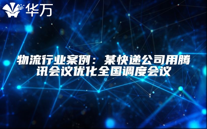 物流行业案例：某快递公司用腾讯会议优化全国调度会议