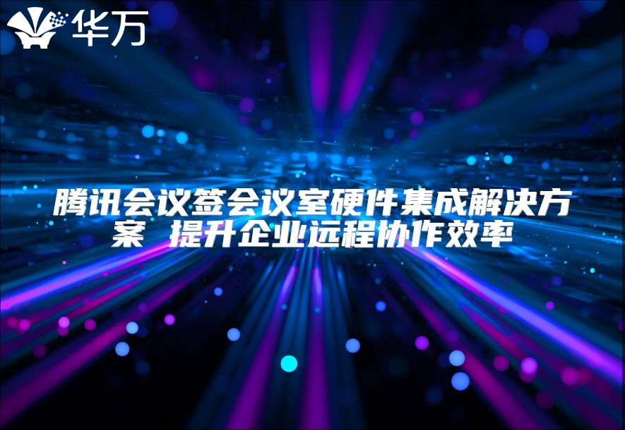 腾讯会议签会议室硬件集成解决方案 提升企业远程协作效率