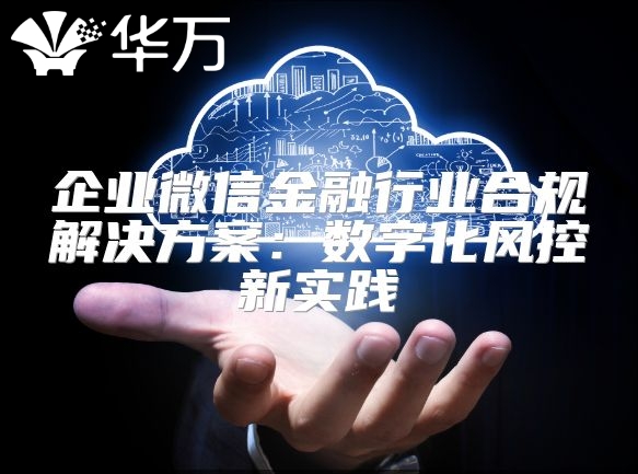企业微信金融行业合规解决方案：数字化风控新实践