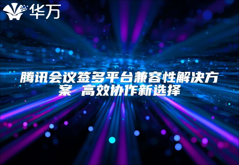 腾讯会议签多平台兼容性解决方案 高效协作新选择