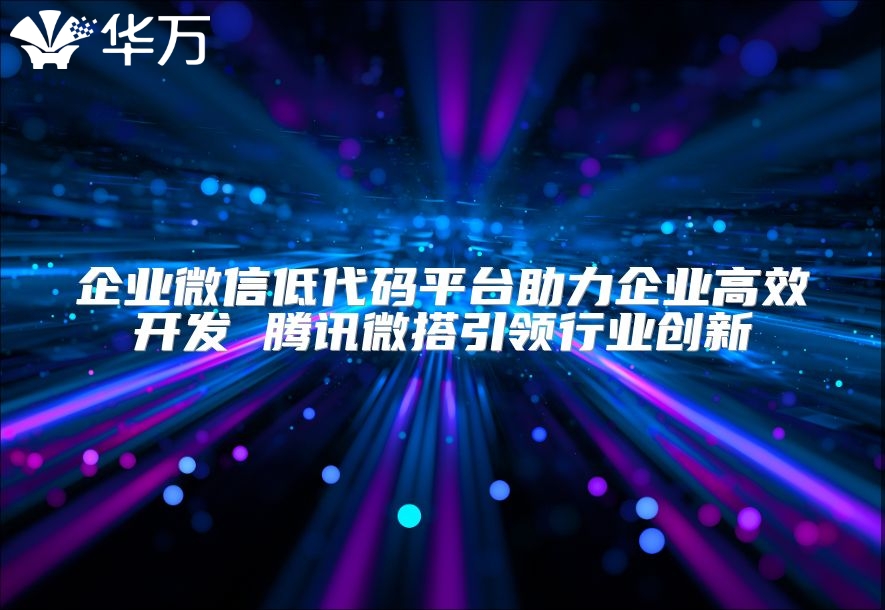 企业微信低代码平台助力企业高效开发 腾讯微搭引领行业创新