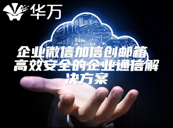 企业微信加信创邮箱 高效安全的企业通信解决方案