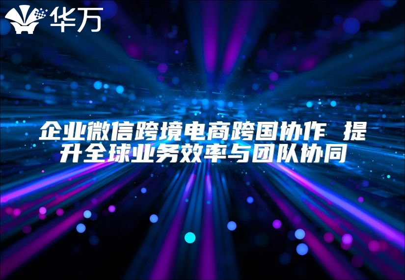 企业微信跨境电商跨国协作 提升全球业务效率与团队协同