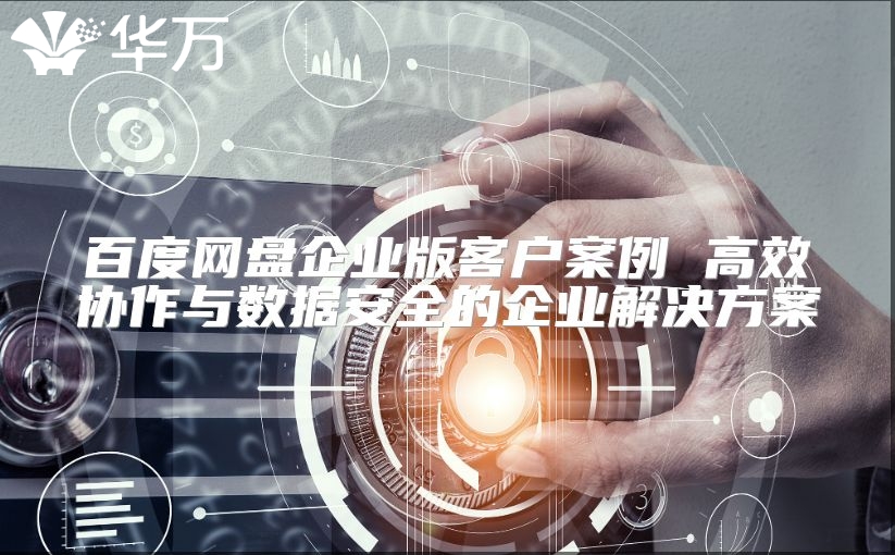 百度网盘企业版客户案例 高效协作与数据安全的企业解决方案