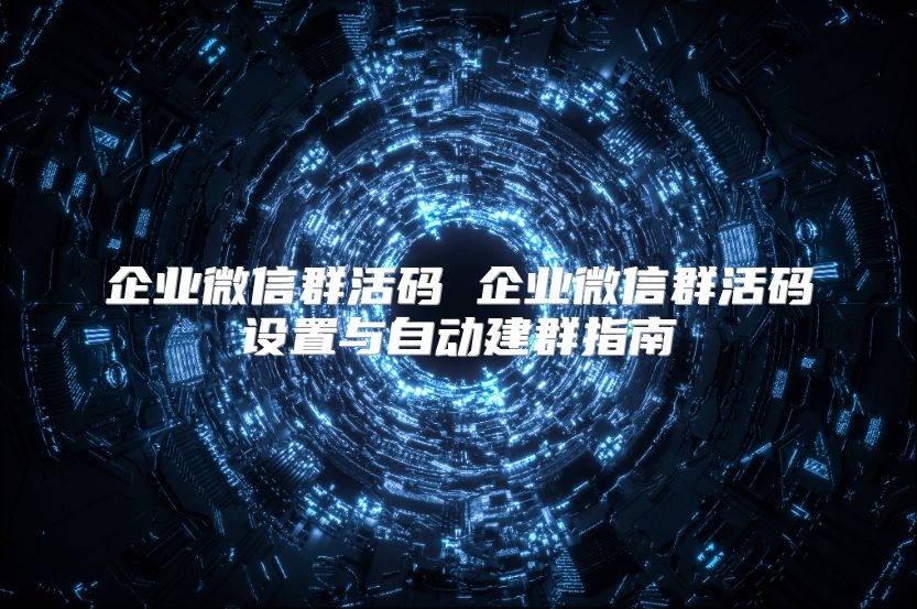 企业微信群活码 企业微信群活码设置与自动建群指南