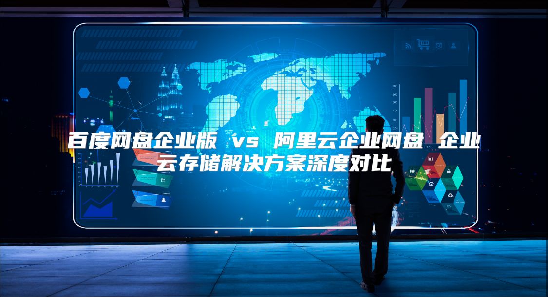 百度网盘企业版 vs 阿里云企业网盘 企业云存储解决方案深度对比