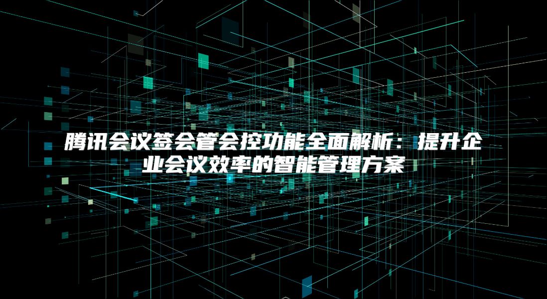 腾讯会议签会管会控功能全面解析：提升企业会议效率的智能管理方案