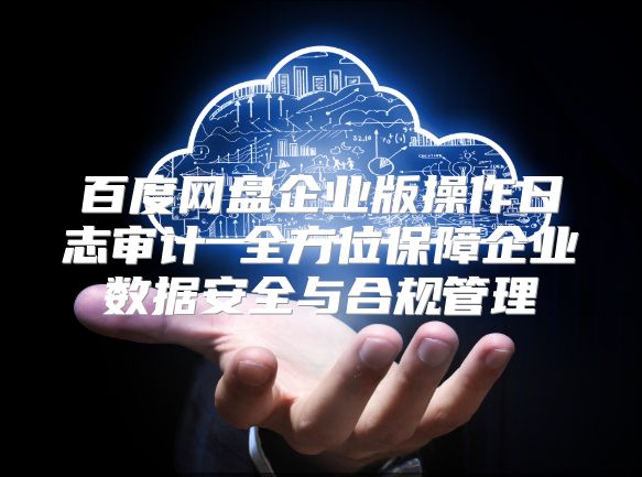 百度网盘企业版操作日志审计 全方位保障企业数据安全与合规管理
