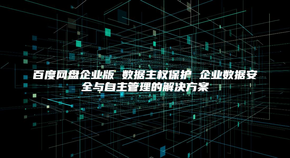 百度网盘企业版 数据主权保护 企业数据安全与自主管理的解决方案
