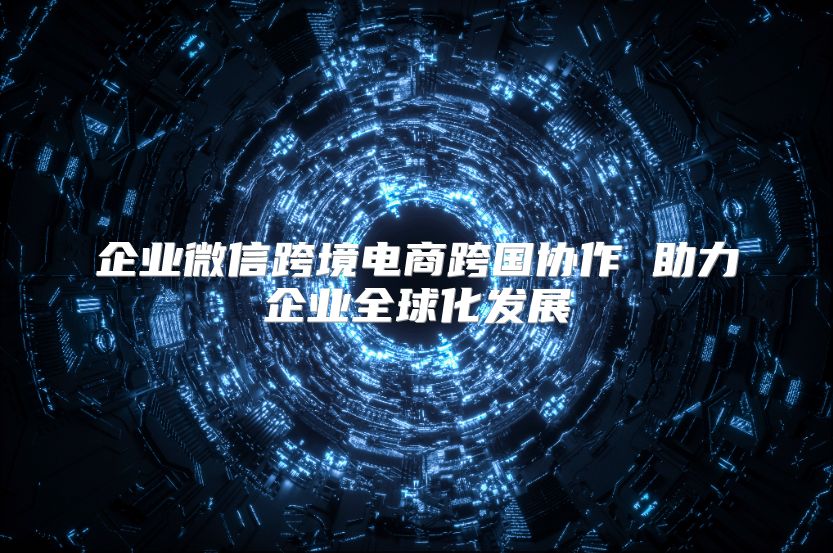 企业微信跨境电商跨国协作 助力企业全球化发展