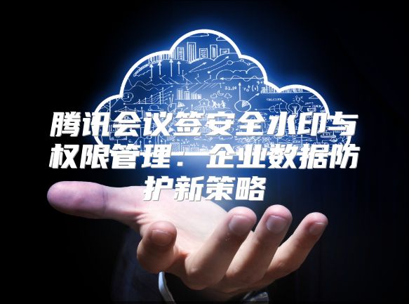 腾讯会议签安全水印与权限管理：企业数据防护新策略