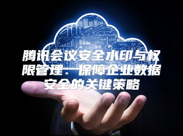 腾讯会议安全水印与权限管理：保障企业数据安全的关键策略