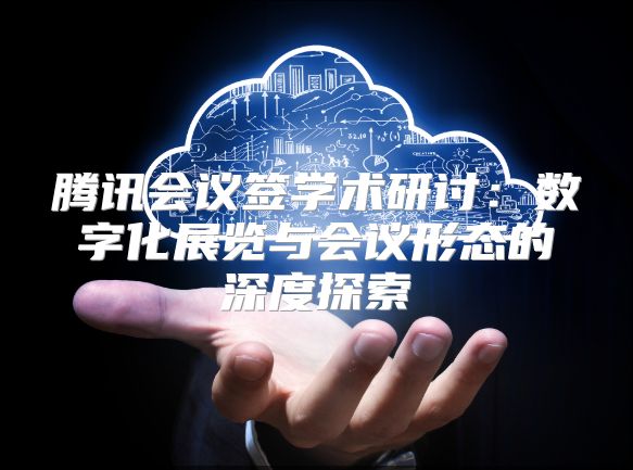 腾讯会议签学术研讨：数字化展览与会议形态的深度探索