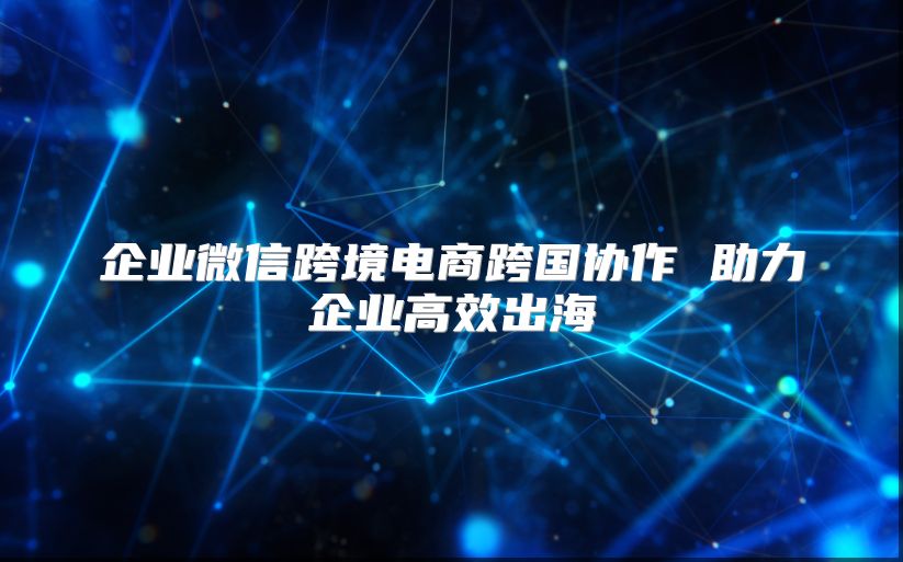 企业微信跨境电商跨国协作 助力企业高效出海