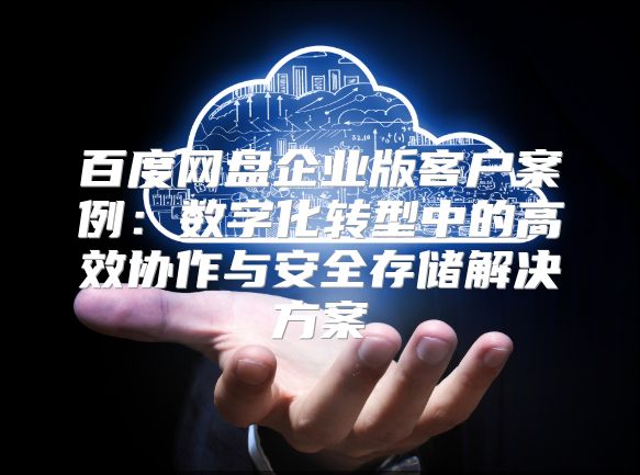 百度网盘企业版客户案例：数字化转型中的高效协作与安全存储解决方案