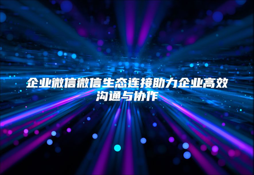 企业微信微信生态连接助力企业高效沟通与协作
