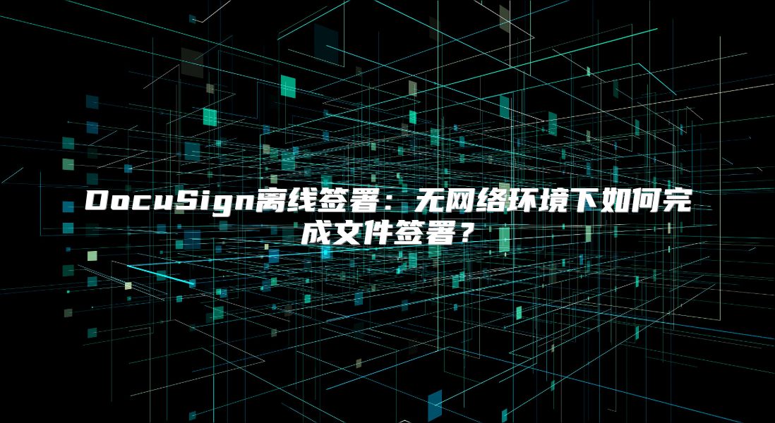 DocuSign离线签署：无网络环境下如何完成文件签署？