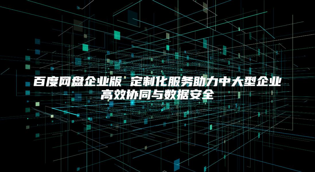 百度网盘企业版 定制化服务助力中大型企业高效协同与数据安全