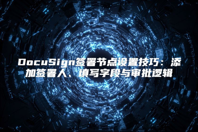 DocuSign签署节点设置技巧：添加签署人、填写字段与审批逻辑