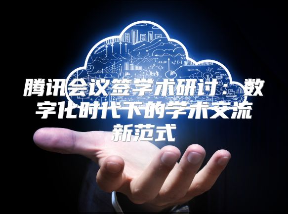 腾讯会议签学术研讨：数字化时代下的学术交流新范式