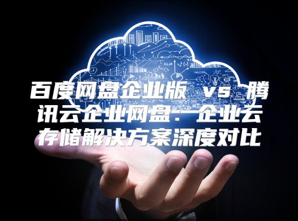百度网盘企业版 vs 腾讯云企业网盘：企业云存储解决方案深度对比