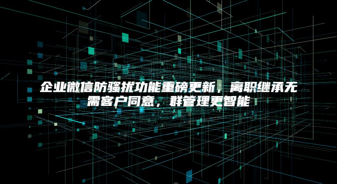 企业微信防骚扰功能重磅更新，离职继承无需客户同意，群管理更智能