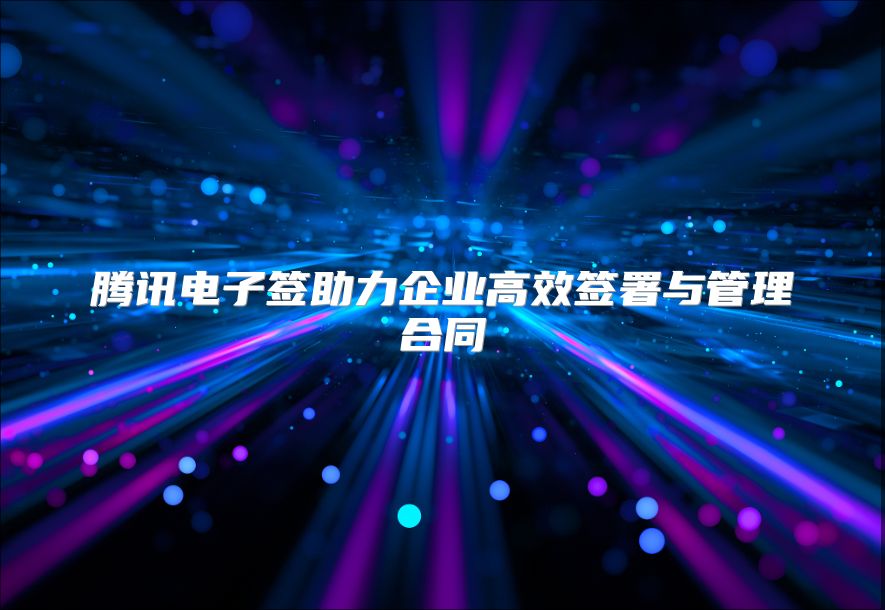 腾讯电子签助力企业高效签署与管理合同