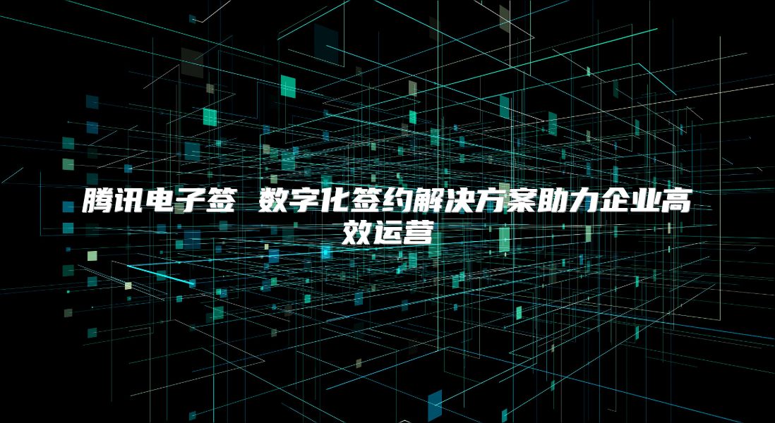 腾讯电子签 数字化签约解决方案助力企业高效运营