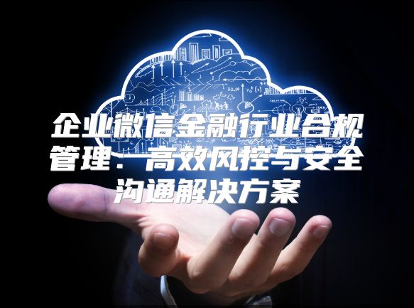 企业微信金融行业合规管理：高效风控与安全沟通解决方案