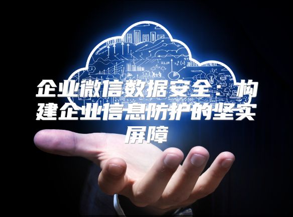 企业微信数据安全：构建企业信息防护的坚实屏障