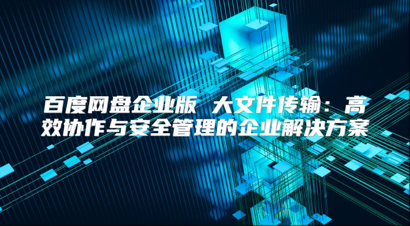 百度网盘企业版 大文件传输：高效协作与安全管理的企业解决方案