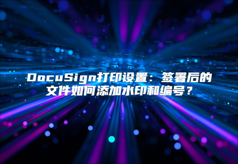 DocuSign打印设置：签署后的文件如何添加水印和编号？