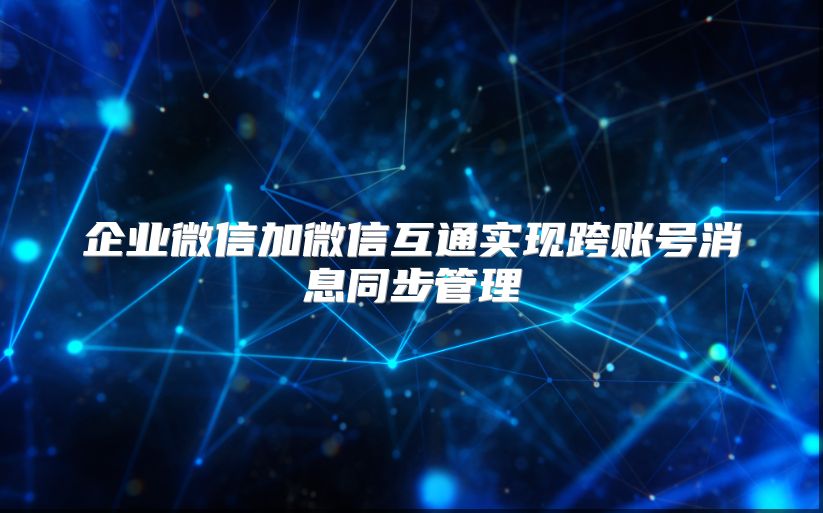企业微信加微信互通实现跨账号消息同步管理