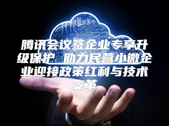 腾讯会议签企业专享升级保护 助力民营小微企业迎接政策红利与技术变革