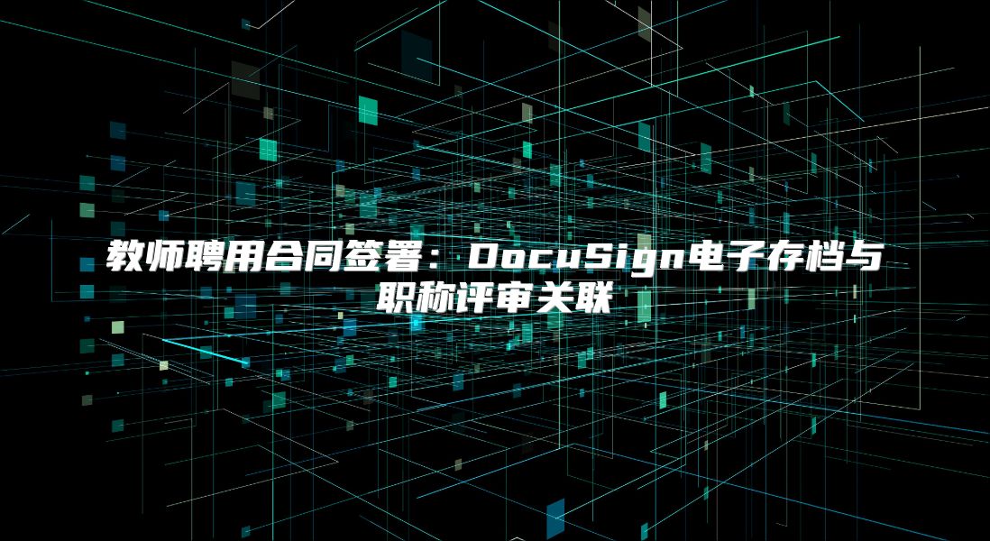 教师聘用合同签署：DocuSign电子存档与职称评审关联