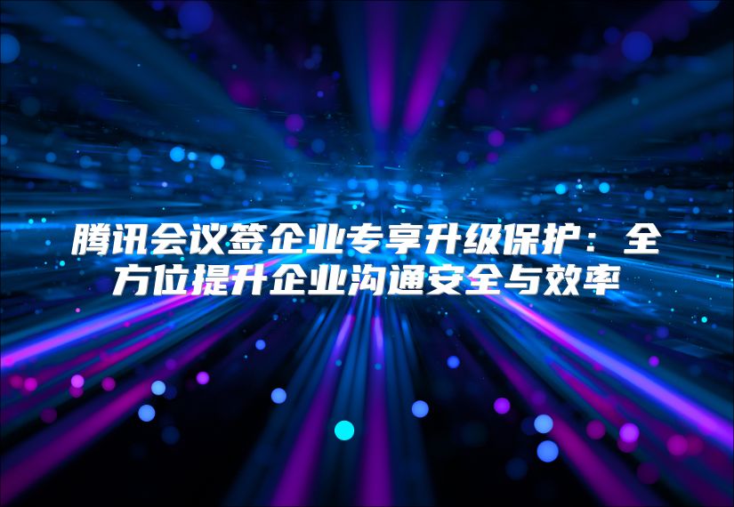 腾讯会议签企业专享升级保护：全方位提升企业沟通安全与效率