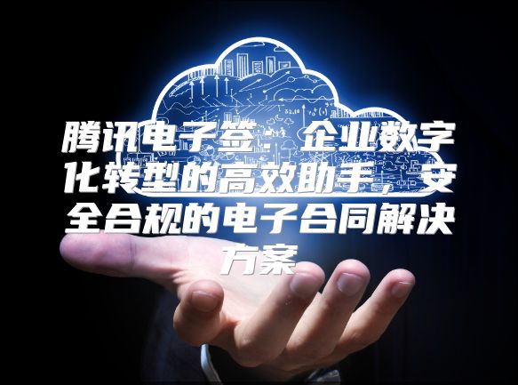 腾讯电子签：企业数字化转型的高效助手，安全合规的电子合同解决方案