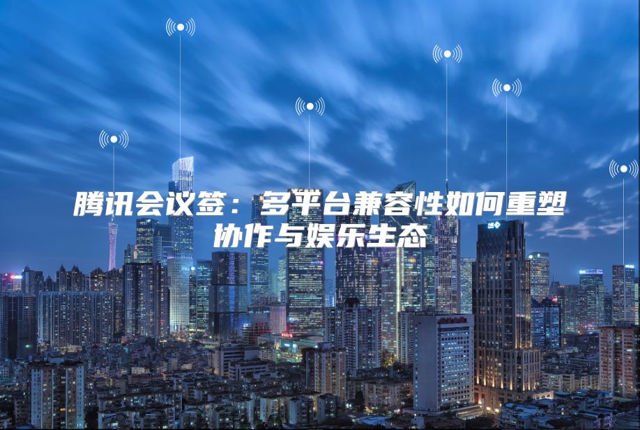 腾讯会议签：多平台兼容性如何重塑协作与娱乐生态