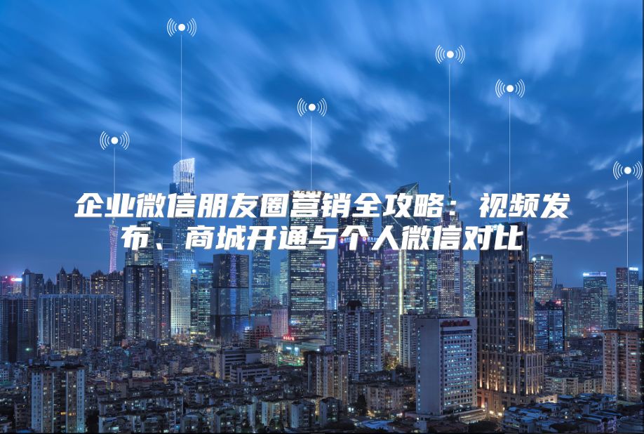 企业微信朋友圈营销全攻略：视频发布、商城开通与个人微信对比