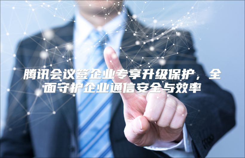 腾讯会议签企业专享升级保护，全面守护企业通信安全与效率