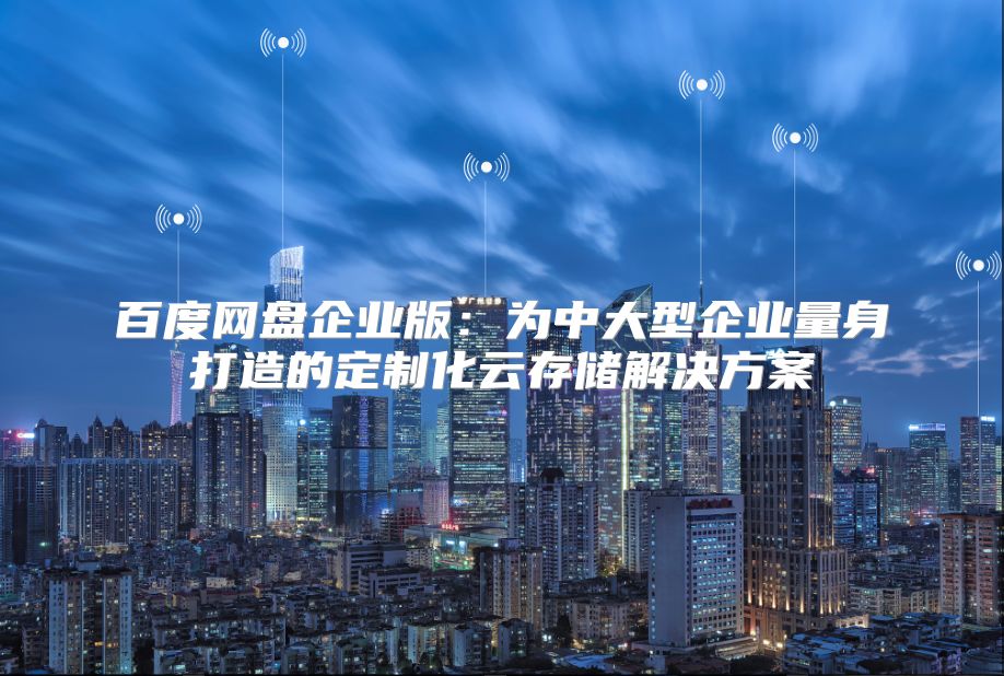 百度网盘企业版：为中大型企业量身打造的定制化云存储解决方案