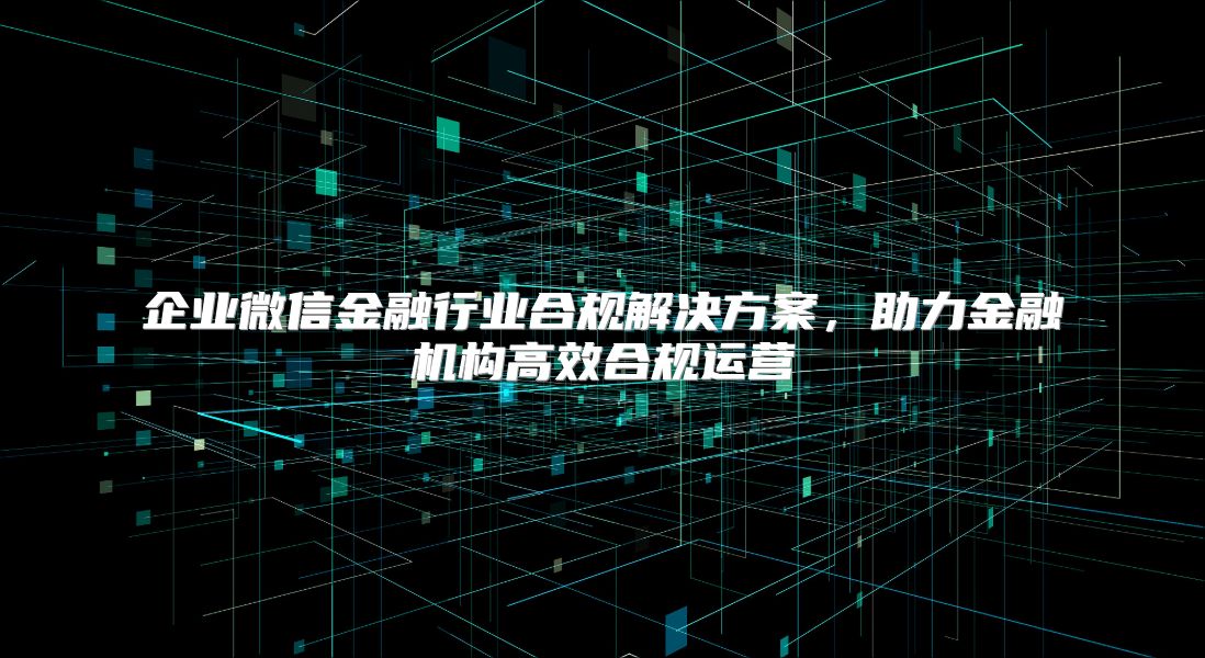 企业微信金融行业合规解决方案，助力金融机构高效合规运营