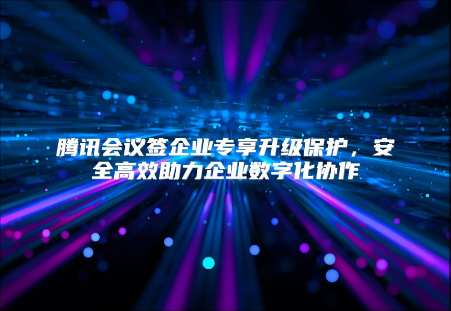 腾讯会议签企业专享升级保护，安全高效助力企业数字化协作