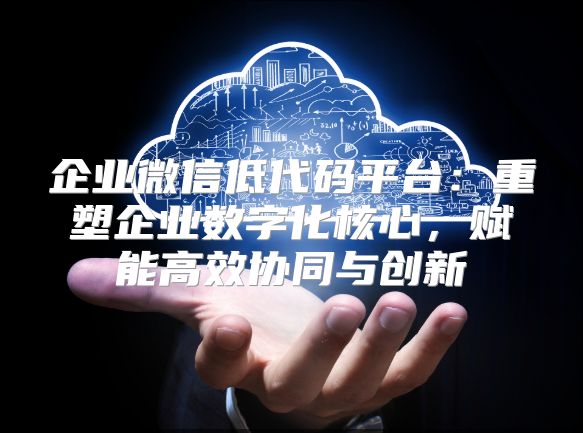 企业微信低代码平台：重塑企业数字化核心，赋能高效协同与创新