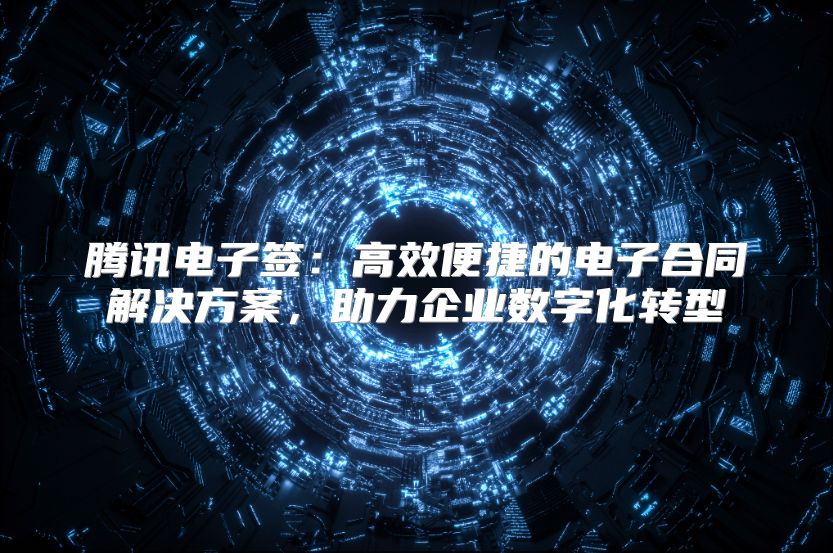 腾讯电子签：高效便捷的电子合同解决方案，助力企业数字化转型