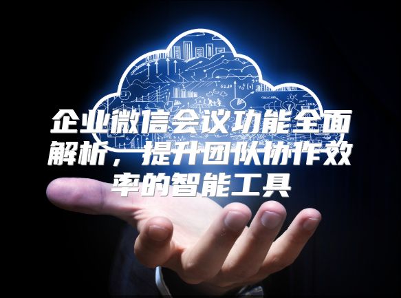 企业微信会议功能全面解析，提升团队协作效率的智能工具