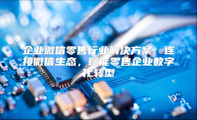 企业微信零售行业解决方案：连接微信生态，赋能零售企业数字化转型