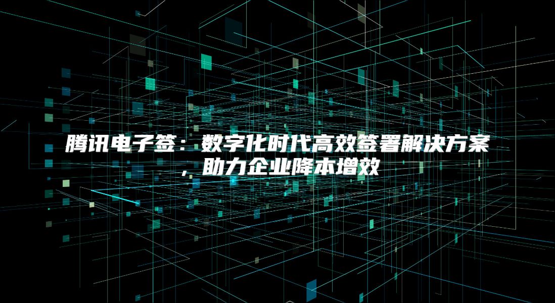 腾讯电子签：数字化时代高效签署解决方案，助力企业降本增效
