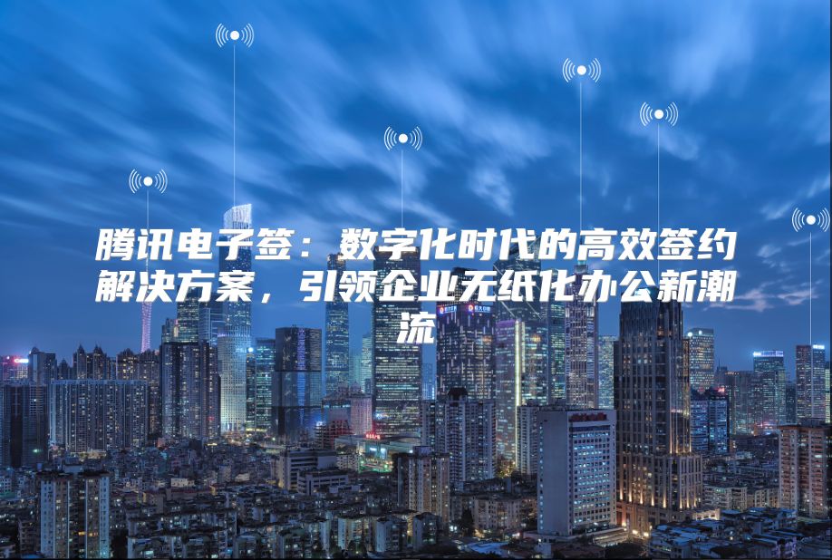 腾讯电子签：数字化时代的高效签约解决方案，引领企业无纸化办公新潮流